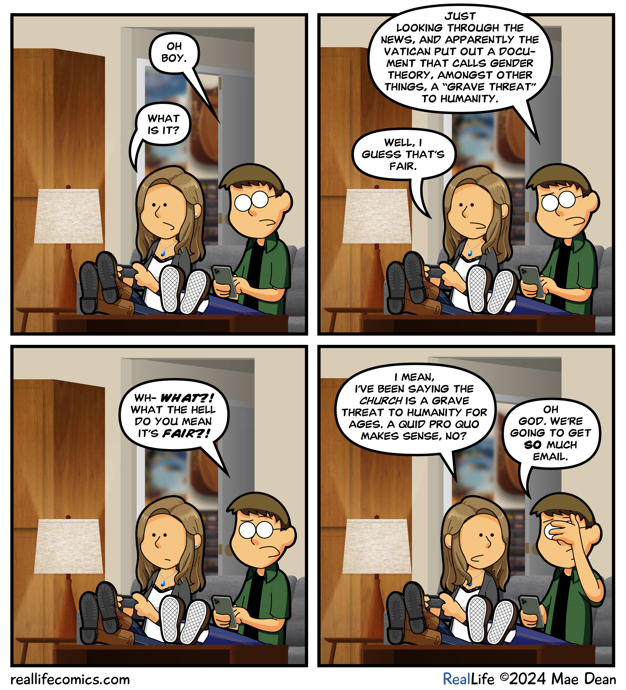 Panel 1
Dave: Oh boy.
Mae: What is it?

Panel 2
Dave: Just looking through the news, and apparently the Vatican put out a document that calls gender theory, amongst other things, a â€œgrave threatâ€ to humanity.
Mae: Well, I guess thatâ€™s fair.

Panel 3
Dave: Wh- WHAT?! What the hell do you mean itâ€™s FAIR?!

Panel 4
Mae: I mean, Iâ€™ve been saying the church is a grave threat to humanity for AGES. A quid pro quo makes sense, no?
Dave: Oh god. Weâ€™re going to get SO much email. 